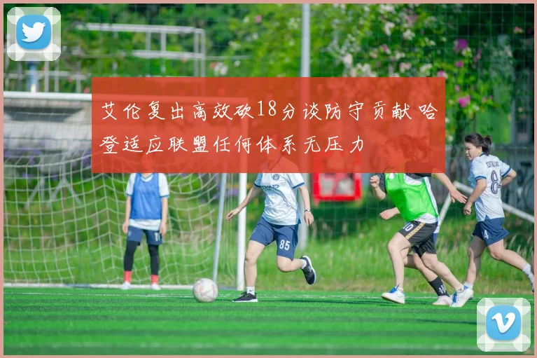艾伦复出高效砍18分谈防守贡献 哈登适应联盟任何体系无压力