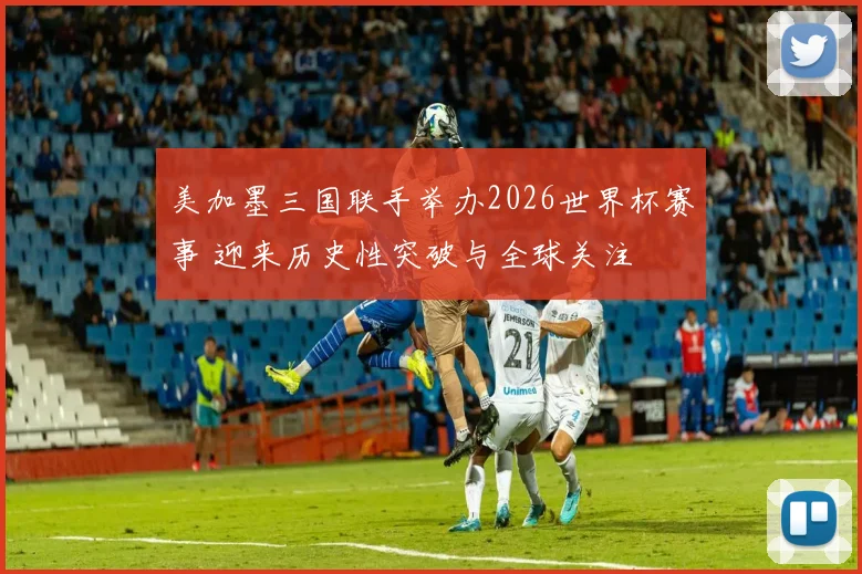 美加墨三国联手举办2026世界杯赛事 迎来历史性突破与全球关注