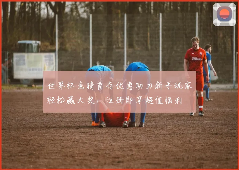 世界杯竞猜首存优惠助力新手玩家轻松赢大奖，注册即享超值福利