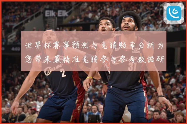 世界杯赛事预测与竞猜赔率分析为您带来最精准竞猜参与参考数据研判