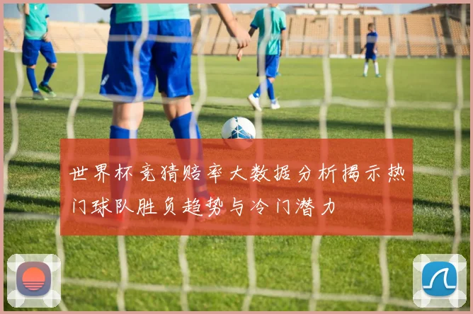 世界杯竞猜赔率大数据分析揭示热门球队胜负趋势与冷门潜力