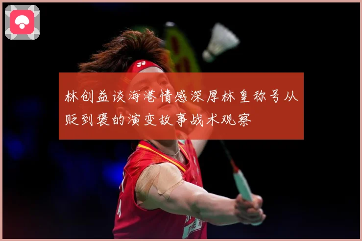 林创益谈海港情感深厚林皇称号从贬到褒的演变故事战术观察