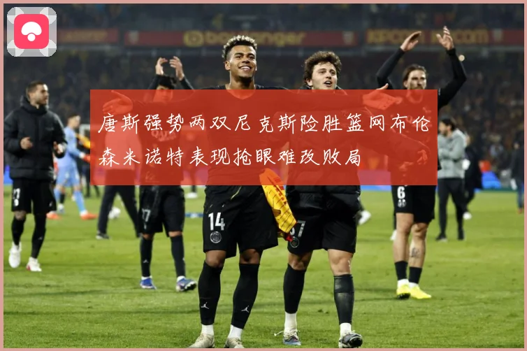 唐斯强势两双尼克斯险胜篮网布伦森米诺特表现抢眼难改败局