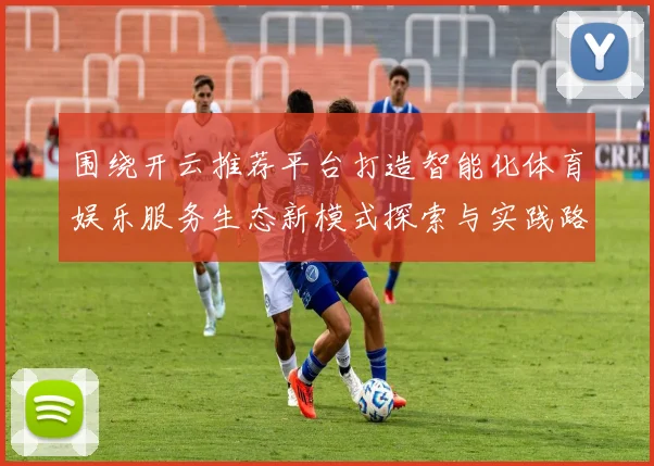 围绕开云推荐平台打造智能化体育娱乐服务生态新模式探索与实践路径