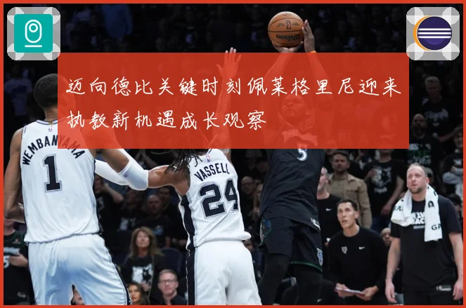 迈向德比关键时刻佩莱格里尼迎来执教新机遇成长观察