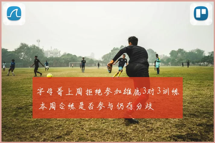 字母哥上周拒绝参加雄鹿3对3训练 本周合练是否参与仍存分歧
