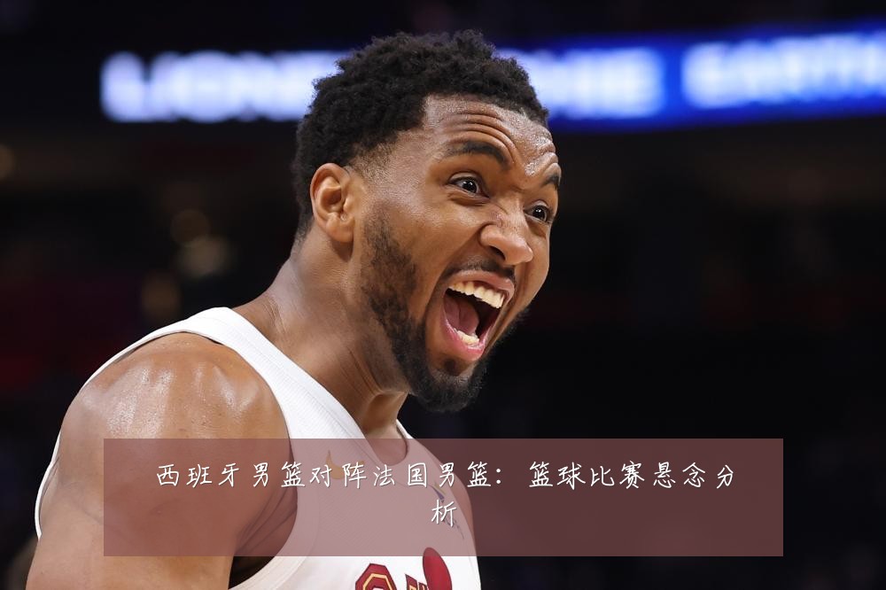 西班牙男篮对阵法国男篮：篮球比赛悬念分析